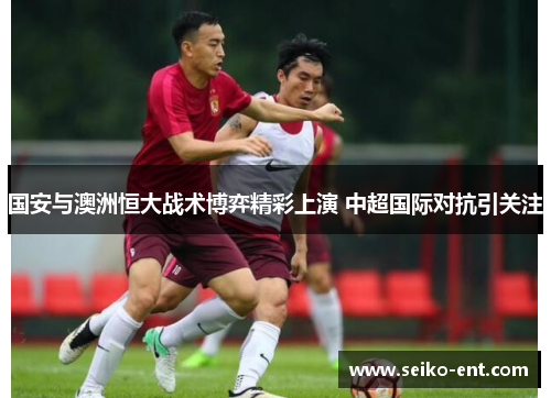 国安与澳洲恒大战术博弈精彩上演 中超国际对抗引关注